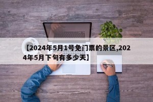 【2024年5月1号免门票的景区,2024年5月下旬有多少天】