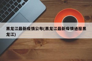 黑龙江最新疫情公布(黑龙江最新疫情通报黑龙江)