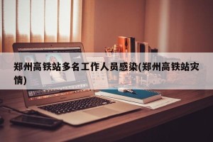 郑州高铁站多名工作人员感染(郑州高铁站灾情)