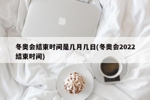 冬奥会结束时间是几月几日(冬奥会2022结束时间)