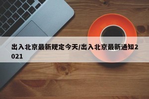 出入北京最新规定今天/出入北京最新通知2021