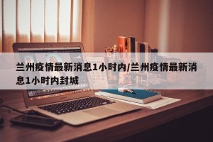 兰州疫情最新消息1小时内/兰州疫情最新消息1小时内封城