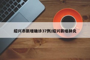 绍兴市新增确诊37例/绍兴新增肺炎