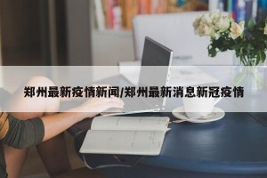 郑州最新疫情新闻/郑州最新消息新冠疫情