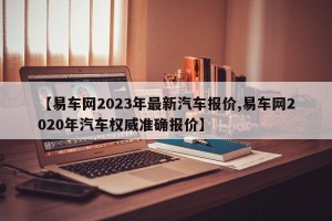 【易车网2023年最新汽车报价,易车网2020年汽车权威准确报价】