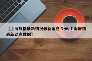 【上海疫情最新情况最新消息今天,上海疫情最新动态数据】