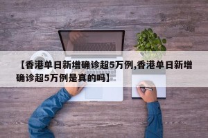 【香港单日新增确诊超5万例,香港单日新增确诊超5万例是真的吗】