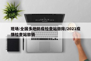 现场:全国多地防疫检查站撤除/2021疫情检查站撤销