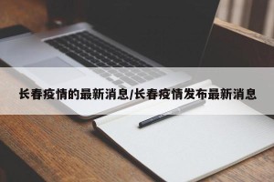 长春疫情的最新消息/长春疫情发布最新消息