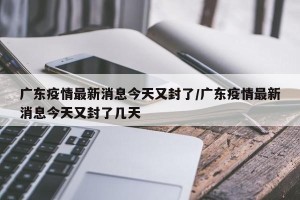 广东疫情最新消息今天又封了/广东疫情最新消息今天又封了几天