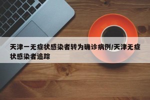 天津一无症状感染者转为确诊病例/天津无症状感染者追踪